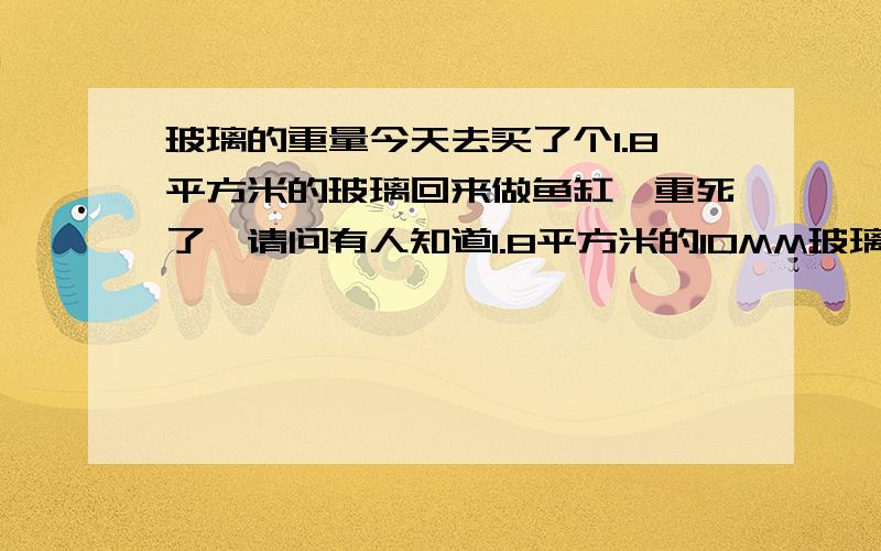 玻璃的重量今天去买了个1.8平方米的玻璃回来做鱼缸,重死了,请问有人知道1.8平方米的10MM玻璃有多重?