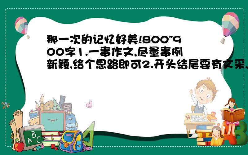 那一次的记忆好美!800~900字1.一事作文,尽量事例新颖,给个思路即可2.开头结尾要有文采,要求用排比,给个范例即可最好今天晚上,明天上课用，没有事例，怕雷同，