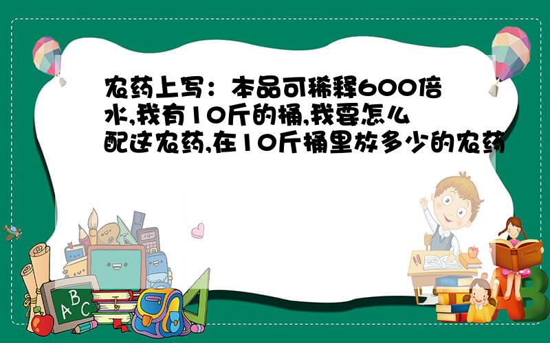 农药上写：本品可稀释600倍水,我有10斤的桶,我要怎么配这农药,在10斤桶里放多少的农药