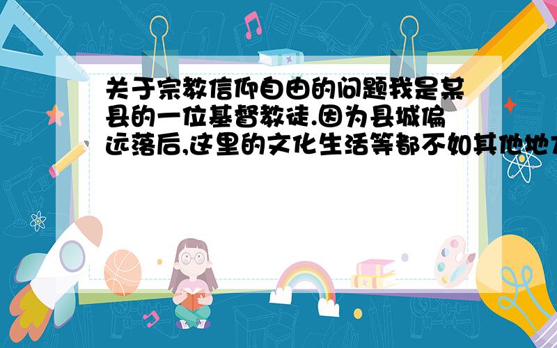 关于宗教信仰自由的问题我是某县的一位基督教徒.因为县城偏远落后,这里的文化生活等都不如其他地方,人们的思维也十分保守.虽然我县已有上百人的基督教信徒,也有自己固定的宗教活动