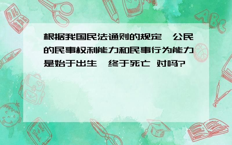 根据我国民法通则的规定,公民的民事权利能力和民事行为能力是始于出生,终于死亡 对吗?