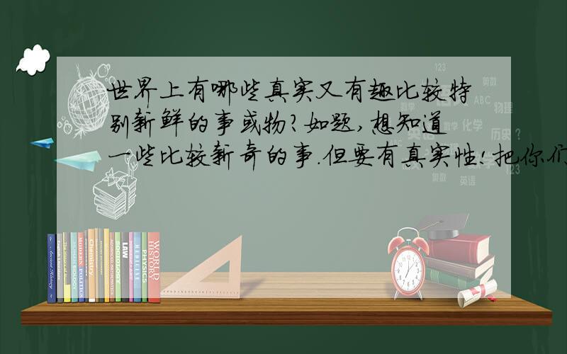 世界上有哪些真实又有趣比较特别新鲜的事或物?如题,想知道一些比较新奇的事.但要有真实性!把你们觉得很少人知道而又很奇怪的事物或东西讲出来人体奥秘,外太空等等等等`都行~