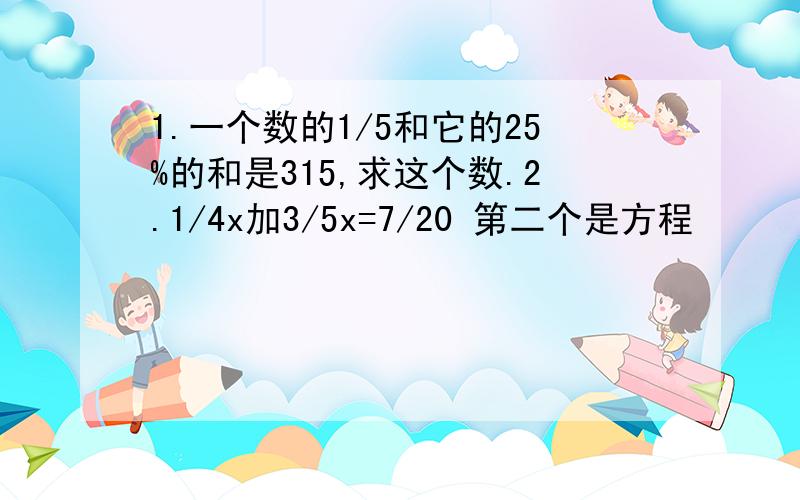 1.一个数的1/5和它的25%的和是315,求这个数.2.1/4x加3/5x=7/20 第二个是方程