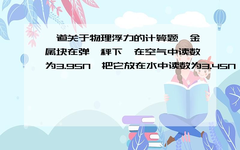 一道关于物理浮力的计算题一金属块在弹簧秤下,在空气中读数为3.95N,把它放在水中读数为3.45N,求F浮,G排,p金