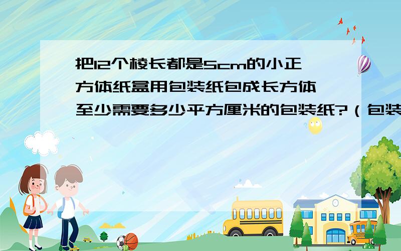 把12个棱长都是5cm的小正方体纸盒用包装纸包成长方体,至少需要多少平方厘米的包装纸?（包装时重叠部分多用120平方厘米的包装纸.