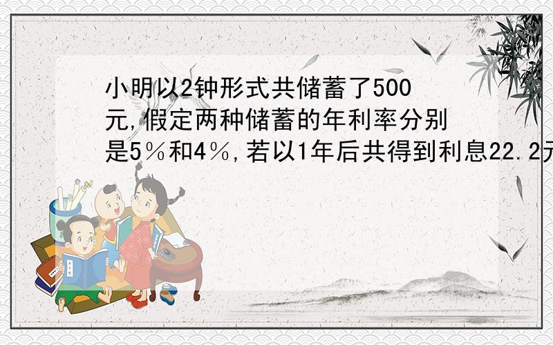 小明以2钟形式共储蓄了500元,假定两种储蓄的年利率分别是5％和4％,若以1年后共得到利息22.2元,不计则两种储蓄分别存了｛ ｝元和｛ ｝元