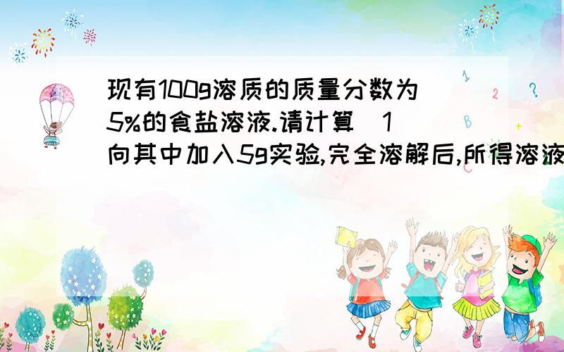 现有100g溶质的质量分数为5%的食盐溶液.请计算（1）向其中加入5g实验,完全溶解后,所得溶液中的溶质质量分数.（2）再向（1）所得溶液中加水100g,最终所的溶液的质量分数.