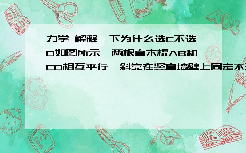 力学 解释一下为什么选C不选D如图所示,两根直木棍AB和CD相互平行,斜靠在竖直墙壁上固定不动,水泥圆筒从木棍的上部匀速滑下．若保持两木棍倾角不变,将两者间的距离稍增大后固定不动,且