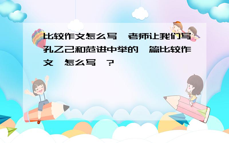 比较作文怎么写、老师让我们写孔乙己和范进中举的一篇比较作文、怎么写、?