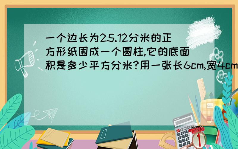 一个边长为25.12分米的正方形纸围成一个圆柱,它的底面积是多少平方分米?用一张长6cm,宽4cm的长方形纸,围成一个圆柱,它的侧面积是多少平方厘米?把一个底面半径为5cm，高为10cm的圆柱沿着它