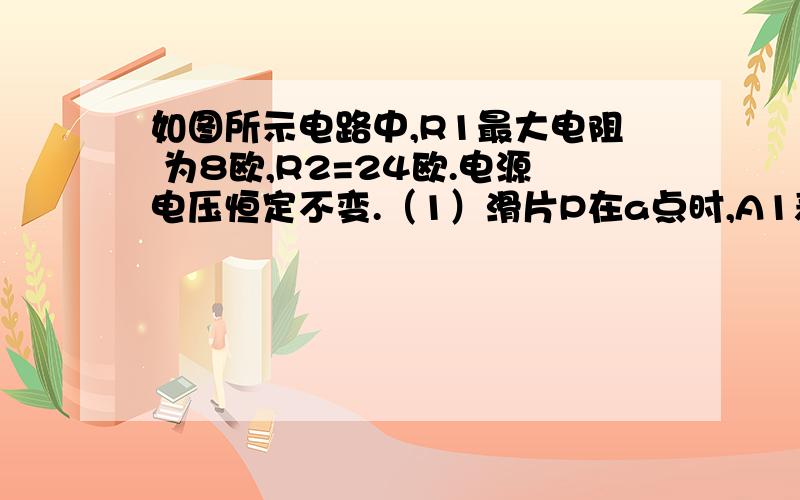 如图所示电路中,R1最大电阻 为8欧,R2=24欧.电源电压恒定不变.（1）滑片P在a点时,A1表示数为1.5A,则电源电压为多少伏?A2表示数为多少安?（2）当滑片P在b点时,A1,A2表示数各为多少安?