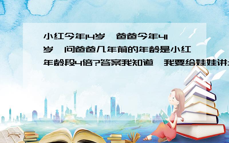 小红今年14岁,爸爸今年41岁,问爸爸几年前的年龄是小红年龄段4倍?答案我知道,我要给娃娃讲步骤,我没发给他讲我斗出来的!