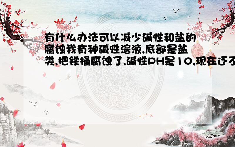 有什么办法可以减少碱性和盐的腐蚀我有种碱性溶液,底部是盐类,把铁桶腐蚀了,碱性PH是10,现在还不清楚是因为碱性腐蚀还是盐腐蚀,请问什么办法可以减少腐蚀,如果是碱性或者盐腐蚀,有什