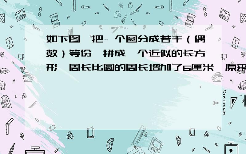 如下图,把一个圆分成若干（偶数）等份,拼成一个近似的长方形,周长比圆的周长增加了6厘米,原来的圆的周长和面积各是多少?（把圆平均分成了32份)