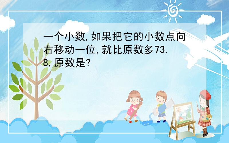 一个小数,如果把它的小数点向右移动一位,就比原数多73.8,原数是?