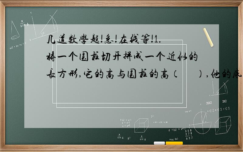 几道数学题!急!在线等!1.将一个圆柱切开拼成一个近似的长方形,它的高与圆柱的高（     ）,他的底面积与与圆柱底面积（    ）,长方体的长是圆柱（         ）.2.一根长12dm,横截面直径是4cm的圆