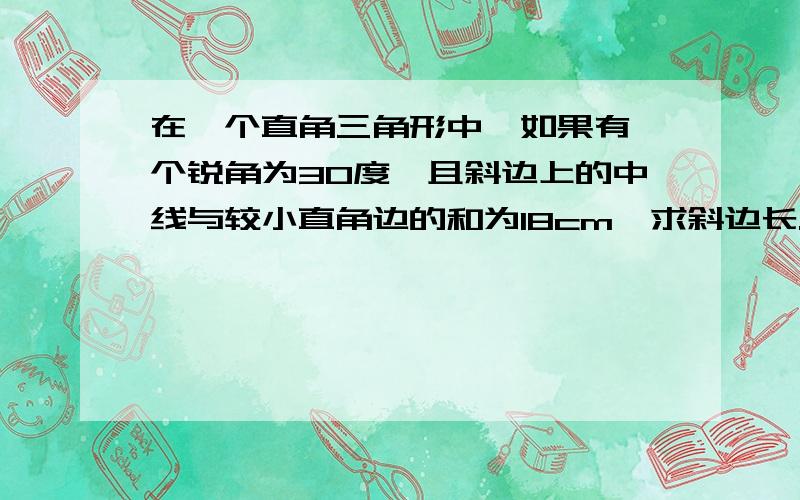 在一个直角三角形中,如果有一个锐角为30度,且斜边上的中线与较小直角边的和为18cm,求斜边长.