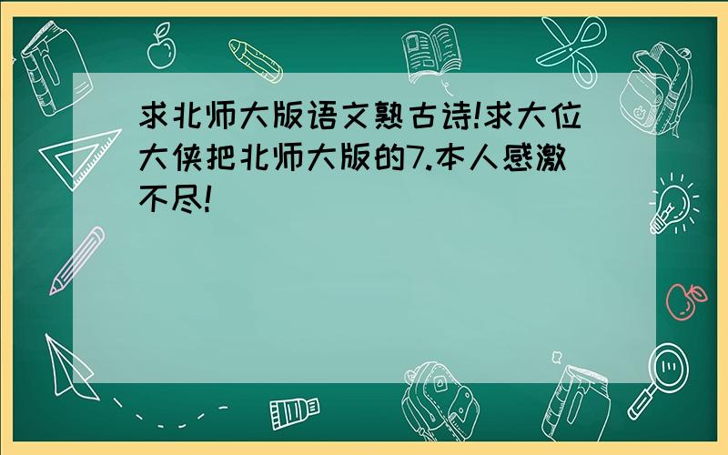 求北师大版语文熟古诗!求大位大侠把北师大版的7.本人感激不尽!