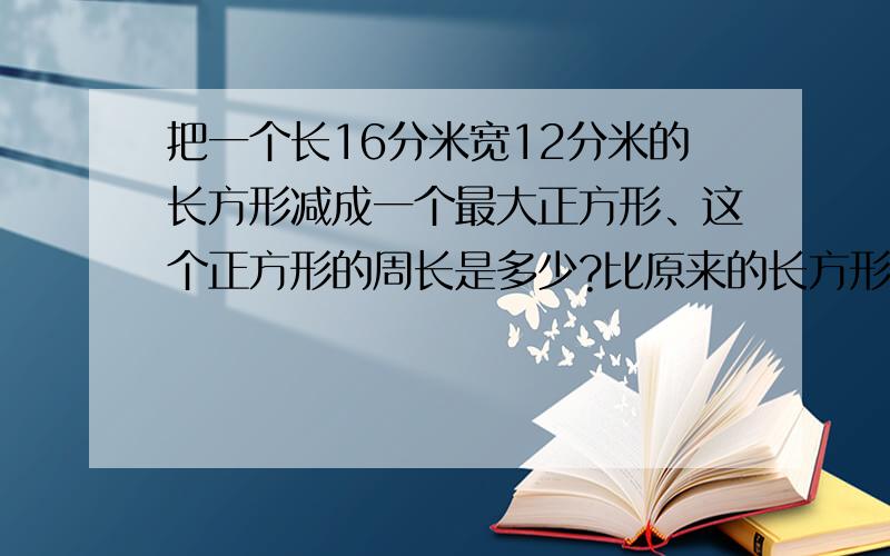 把一个长16分米宽12分米的长方形减成一个最大正方形、这个正方形的周长是多少?比原来的长方形的周长少多少?