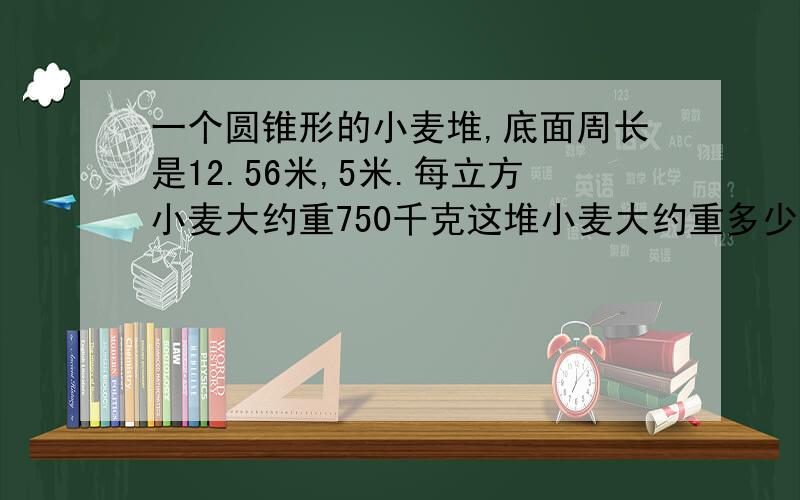 一个圆锥形的小麦堆,底面周长是12.56米,5米.每立方小麦大约重750千克这堆小麦大约重多少吨?