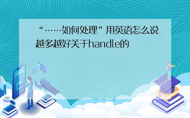 “……如何处理”用英语怎么说越多越好关于handle的