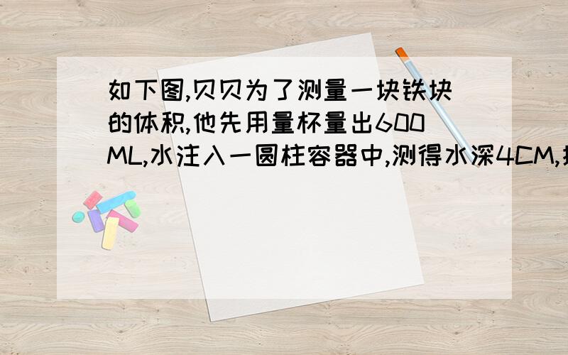 如下图,贝贝为了测量一块铁块的体积,他先用量杯量出600ML,水注入一圆柱容器中,测得水深4CM,接着将铁完全浸入水中,这是水深5.5CM,请你计算出铁块的体积