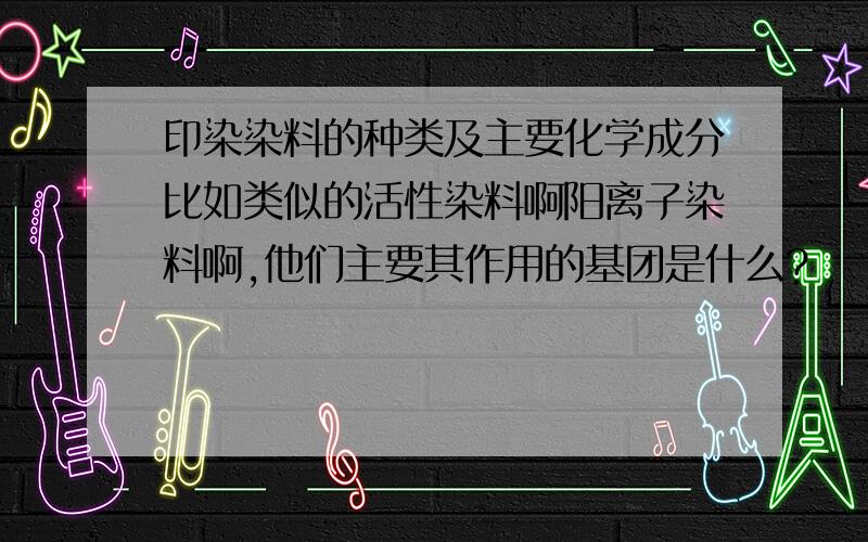 印染染料的种类及主要化学成分比如类似的活性染料啊阳离子染料啊,他们主要其作用的基团是什么?