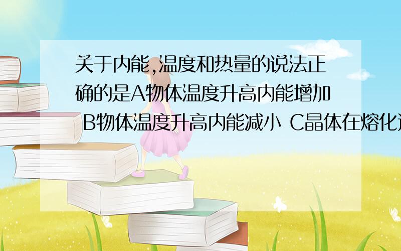 关于内能,温度和热量的说法正确的是A物体温度升高内能增加 B物体温度升高内能减小 C晶体在熔化过程中,吸收热量但内能保持不变 D温度高的物体含有的热量一定比温度低的物体含有的热量