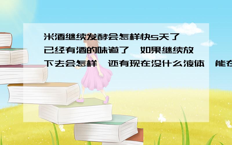 米酒继续发酵会怎样快5天了,已经有酒的味道了,如果继续放下去会怎样,还有现在没什么液体,能在再加一些白开水吗