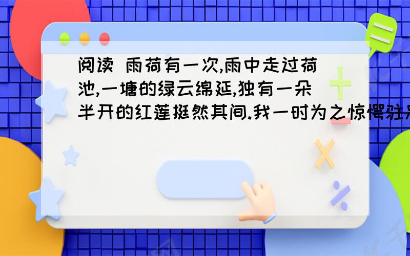 阅读 雨荷有一次,雨中走过荷池,一塘的绿云绵延,独有一朵半开的红莲挺然其间.我一时为之惊愕驻足,（1那样似开不开,欲语不语,将红未红,待香未香的一株红莲!） 漫天的雨纷然又漠然,广不可