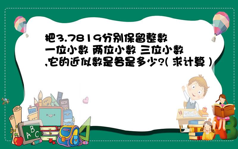 把3.7819分别保留整数 一位小数 两位小数 三位小数,它的近似数是各是多少?( 求计算 )