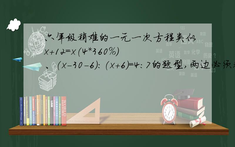 六年级稍难的一元一次方程类似x+12=x(4*360%)、(x-30-6):(x+6)=4:7的题型,两边必须都有x我要提前学习，迎接升中考试！我是请大家给我找这样的题目！这样的方程我会解