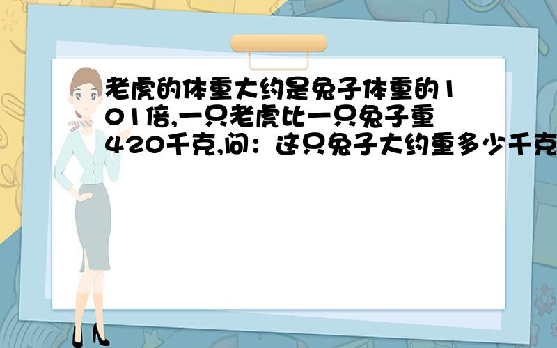 老虎的体重大约是兔子体重的101倍,一只老虎比一只兔子重420千克,问：这只兔子大约重多少千克?老虎的体重呢?和：今年,小明的爸爸的年龄是小明的4倍,小明年龄的2倍与爸爸年龄之和正好是