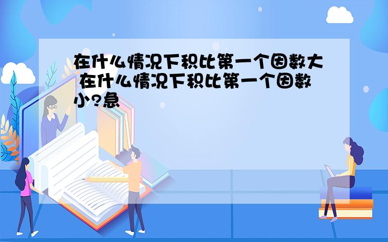 在什么情况下积比第一个因数大 在什么情况下积比第一个因数小?急