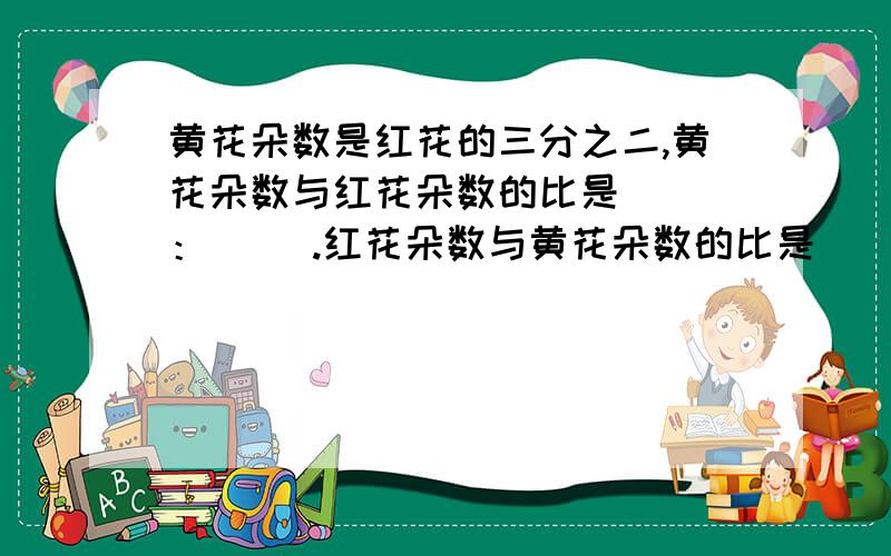 黄花朵数是红花的三分之二,黄花朵数与红花朵数的比是（ ）：（ ）.红花朵数与黄花朵数的比是（）：（ ）梨树是桃树的4倍，梨树和桃树的比是（ ）：（ 桃树和梨树的比是（ ）：（ ）