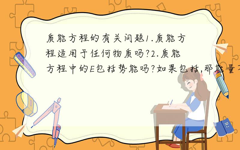 质能方程的有关问题1.质能方程适用于任何物质吗?2.质能方程中的E包括势能吗?如果包括,那能量不就与0势面的选取有关了吗?3.原子衰变遵循质能方程吗?4.是不是能量与质量的相互转化?