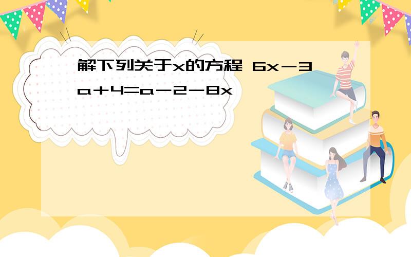 解下列关于x的方程 6x－3a＋4=a－2－8x