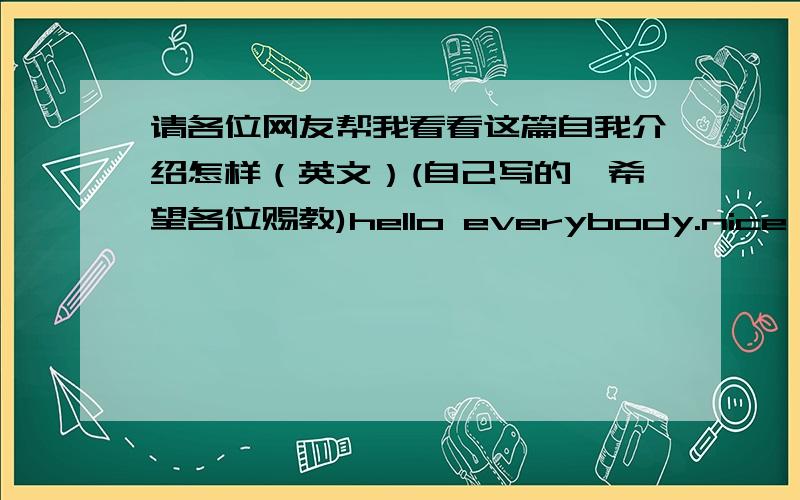 请各位网友帮我看看这篇自我介绍怎样（英文）(自己写的,希望各位赐教)hello everybody.nice tomlyeet you.my name is_______,my English name is lily.I'm in Class9 Garde7 I'm thirteen years old.I'm a lively and cheerful girl.I l