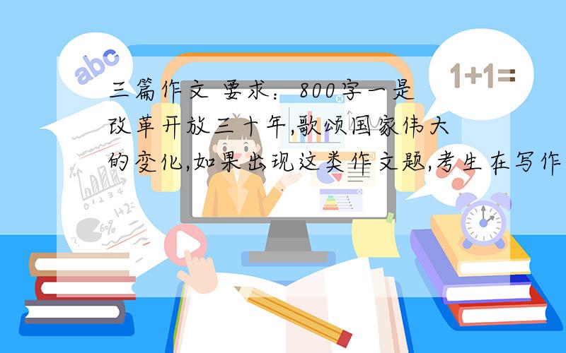 三篇作文 要求：800字一是改革开放三十年,歌颂国家伟大的变化,如果出现这类作文题,考生在写作时应该从小见大；二是奥运会,今年在中国举行奥运会,是值得每个中国人自豪的事情,应该“大