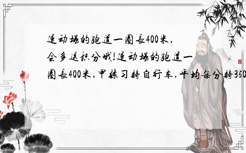 运动场的跑道一圈长400米,会多送积分哦!运动场的跑道一圈长400米,甲练习骑自行车,平均每分骑350米,乙练习跑步,平均每分跑250米,两人从同一处同时反向出发,经过多少时间首次相遇?又经过多