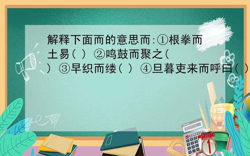 解释下面而的意思而:①根拳而土易( ) ②鸣鼓而聚之( ) ③早织而缕( ) ④旦暮吏来而呼曰( )