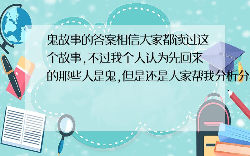 鬼故事的答案相信大家都读过这个故事,不过我个人认为先回来的那些人是鬼,但是还是大家帮我分析分析吧!故事：有一年登山社去登山,其中有一对感情很好的情侣在一起.当他们到山下准备