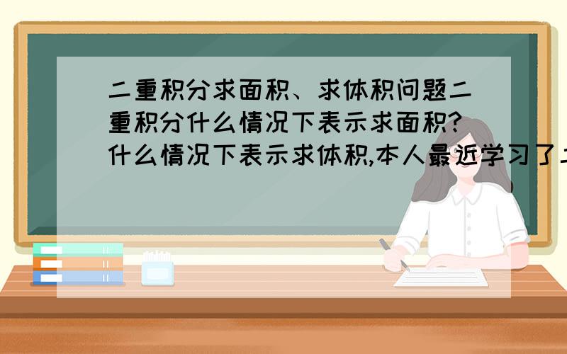 二重积分求面积、求体积问题二重积分什么情况下表示求面积?什么情况下表示求体积,本人最近学习了二重积分,但是心中的疑问却没有得到解答,说明缘由后希望能够以例题进行解说,