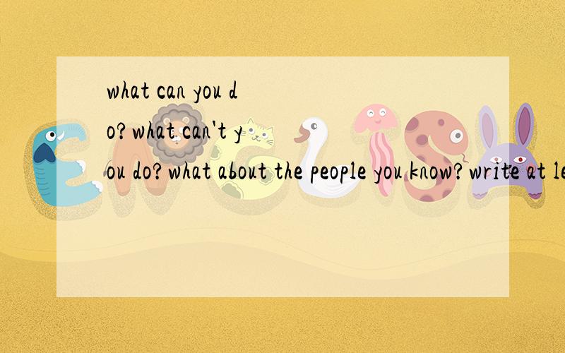 what can you do?what can't you do?what about the people you know?write at least five sentences.