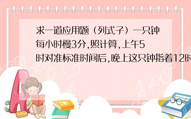 求一道应用题（列式子）一只钟每小时慢3分,照计算,上午5时对准标准时间后,晚上这只钟指着12时的时候,标准时间是几时几分?