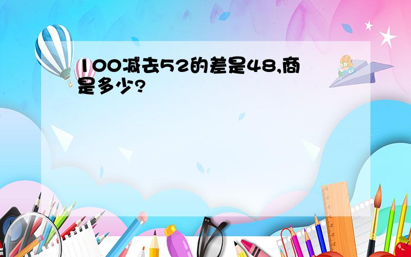 100减去52的差是48,商是多少?