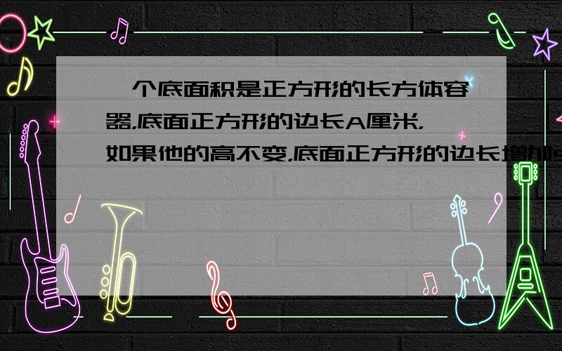 一个底面积是正方形的长方体容器，底面正方形的边长A厘米，如果他的高不变，底面正方形的边长增加5厘米。1 用含代数式表示容器体积V?2 当A为5时，V的值是多少?