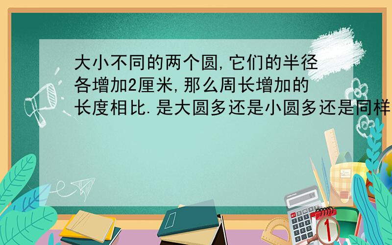 大小不同的两个圆,它们的半径各增加2厘米,那么周长增加的长度相比.是大圆多还是小圆多还是同样多?