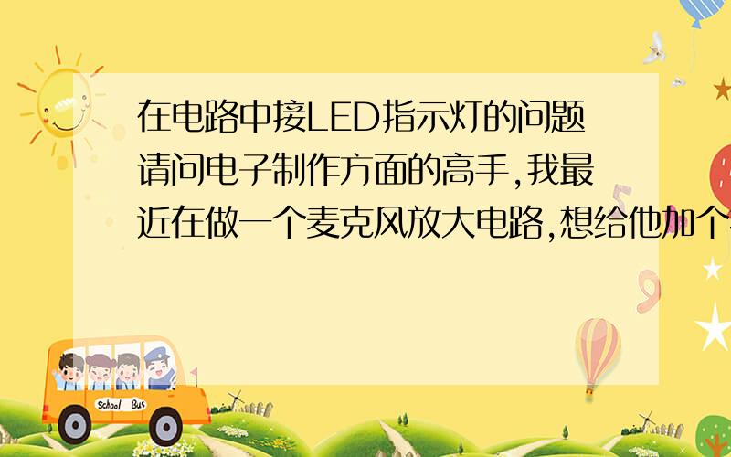 在电路中接LED指示灯的问题请问电子制作方面的高手,我最近在做一个麦克风放大电路,想给他加个指示灯,想用红的发光二极管,听说红色发光二极管的正向压降是2V,原电路图是这样的.我想把