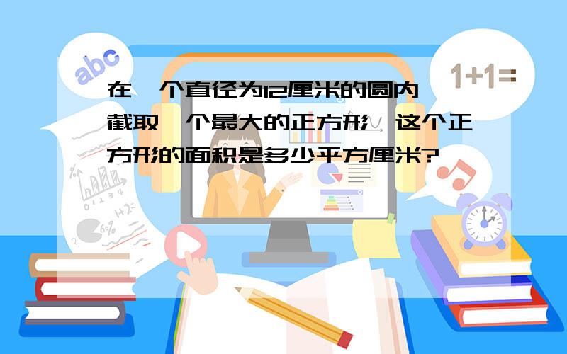 在一个直径为12厘米的圆内,截取一个最大的正方形,这个正方形的面积是多少平方厘米?